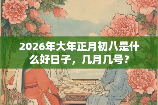 2026年大年正月初八是什么好日子，几月几号？