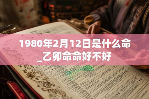 1980年2月12日是什么命_乙卯命命好不好 1980年2月12日是什么命_乙卯命命好不好