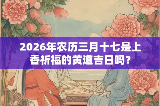 2026年农历三月十七是上香祈福的黄道吉日吗? 2026年农历三月十七是上香祈福的黄道吉日吗?