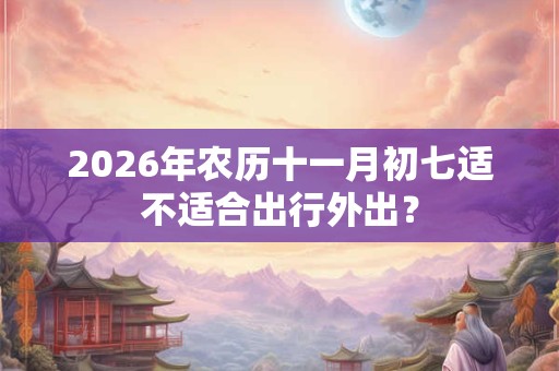 2026年农历十一月初七适不适合出行外出? 2026年农历十一月初七适不适合出行外出?