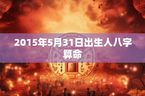 2015年5月31日出生人八字算命 2015年5月31日出生人八字算命