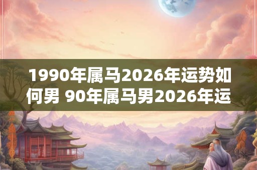 1990年属马2026年运势如何男 90年属马男2026年运势如何 1990年属马2026年运势如何男 90年属马男2026年运势如何