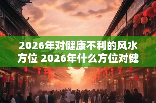2026年对健康不利的风水方位 2026年什么方位对健康有害