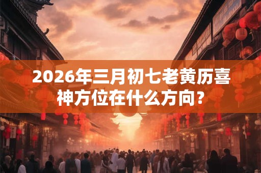 2026年三月初七老黄历喜神方位在什么方向？