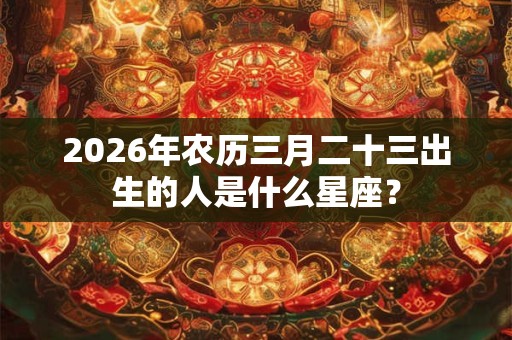 2026年农历三月二十三出生的人是什么星座？