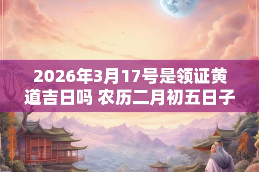2026年3月17号是领证黄道吉日吗 农历二月初五日子好吗