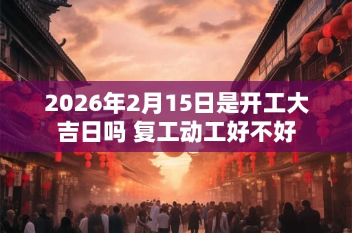 2026年2月15日是开工大吉日吗 复工动工好不好