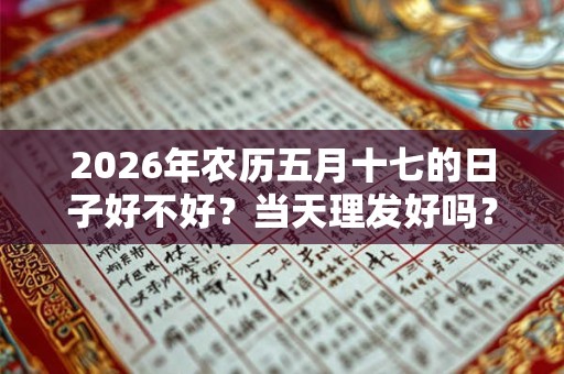 2026年农历五月十七的日子好不好?当天理发好吗? 2026年农历五月十七的日子好不好?当天理发好吗?