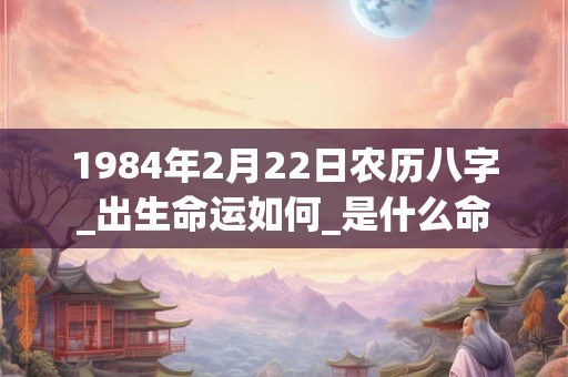1984年2月22日农历八字_出生命运如何_是什么命 1984年2月22日农历八字_出生命运如何_是什么命