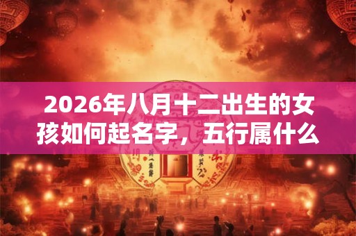 2026年八月十二出生的女孩如何起名字,五行属什么 2026年八月十二出生的女孩如何起名字,五行属什么