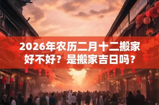 2026年农历二月十二搬家好不好?是搬家吉日吗? 2026年农历二月十二搬家好不好?是搬家吉日吗?