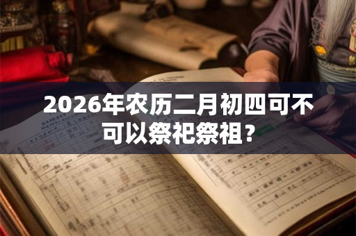 2026年农历二月初四可不可以祭祀祭祖? 2026年农历二月初四可不可以祭祀祭祖?