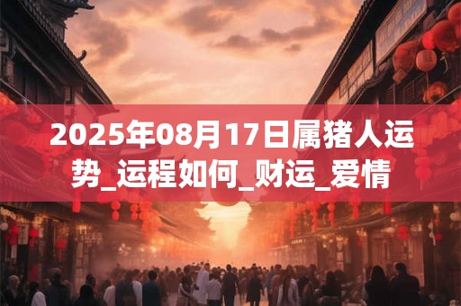 2025年08月17日属猪人运势_运程如何_财运_爱情