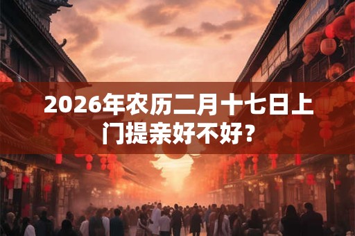 2026年农历二月十七日上门提亲好不好？