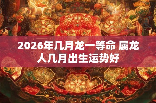 2026年几月龙一等命 属龙人几月出生运势好 2026年几月龙一等命 属龙人几月出生运势好