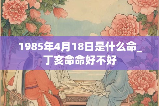 1985年4月18日是什么命_丁亥命命好不好 1985年4月18日是什么命_丁亥命命好不好