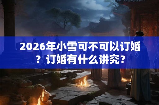 2026年小雪可不可以订婚?订婚有什么讲究? 2026年小雪可不可以订婚?订婚有什么讲究?