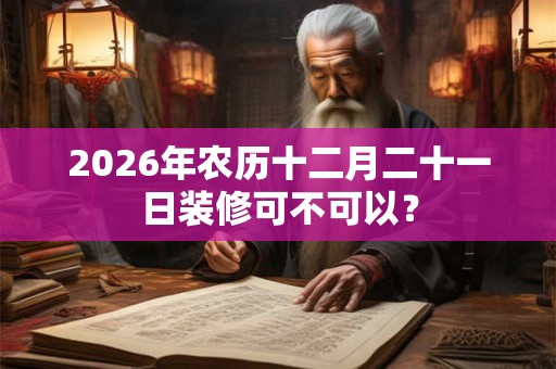 2026年农历十二月二十一日装修可不可以? 2026年农历十二月二十一日装修可不可以?