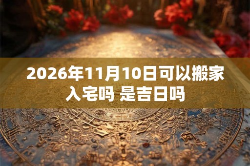 2026年11月10日可以搬家入宅吗 是吉日吗
