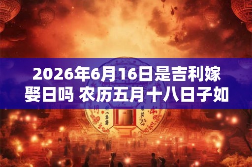2026年6月16日是吉利嫁娶日吗 农历五月十八日子如何
