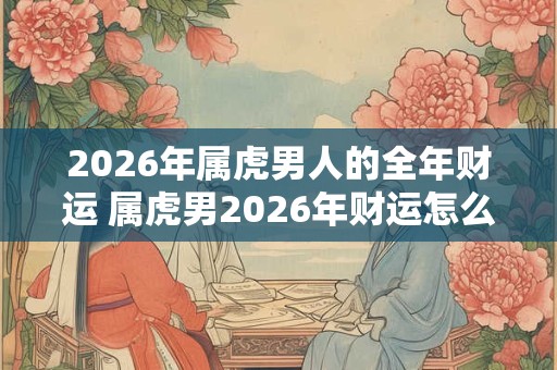 2026年属虎男人的全年财运 属虎男2026年财运怎么样 2026年属虎男人的全年财运 属虎男2026年财运怎么样