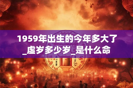 1959年出生的今年多大了_虚岁多少岁_是什么命 1959年出生的今年多大了_虚岁多少岁_是什么命