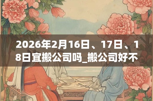 2026年2月16日、17日、18日宜搬公司吗_搬公司好不好