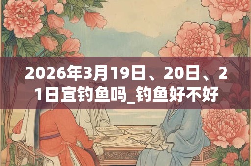 2026年3月19日、20日、21日宜钓鱼吗_钓鱼好不好 2026年3月19日、20日、21日宜钓鱼吗_钓鱼好不好