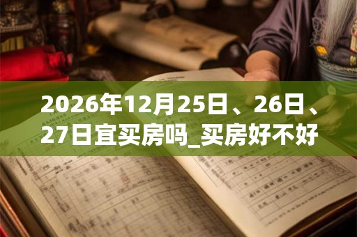 2026年12月25日、26日、27日宜买房吗_买房好不好 2026年12月25日、26日、27日宜买房吗_买房好不好
