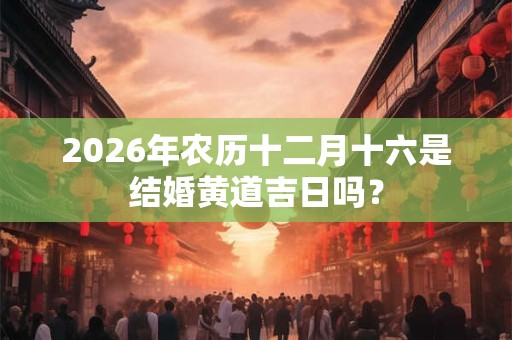 2026年农历十二月十六是结婚黄道吉日吗? 2026年农历十二月十六是结婚黄道吉日吗?
