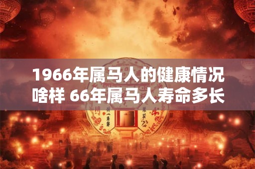 1966年属马人的健康情况啥样 66年属马人寿命多长 1966年属马人的健康情况啥样 66年属马人寿命多长
