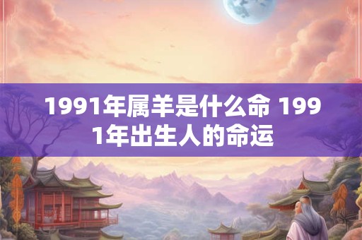 1991年属羊是什么命 1991年出生人的命运 1991年属羊是什么命 1991年出生人的命运