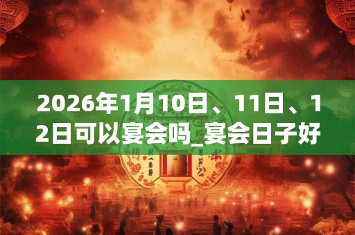 2026年1月10日、11日、12日可以宴会吗_宴会日子好吗