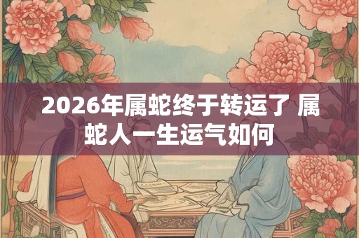 2026年属蛇终于转运了 属蛇人一生运气如何 2026年属蛇终于转运了 属蛇人一生运气如何