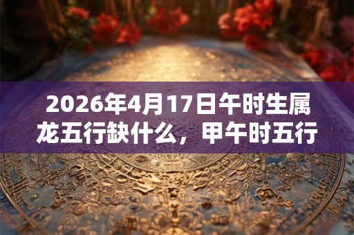 2026年4月17日午时生属龙五行缺什么,甲午时五行缺什么 2026年4月17日午时生属龙五行缺什么,甲午时五行缺什么