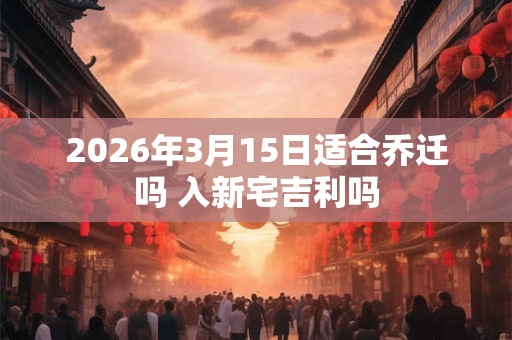 2026年3月15日适合乔迁吗 入新宅吉利吗 2026年3月15日适合乔迁吗 入新宅吉利吗