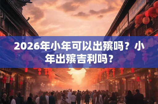 2026年小年可以出殡吗?小年出殡吉利吗? 2026年小年可以出殡吗?小年出殡吉利吗?