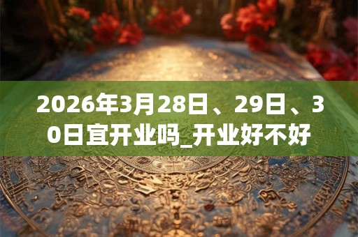 2026年3月28日、29日、30日宜开业吗_开业好不好 2026年3月28日、29日、30日宜开业吗_开业好不好