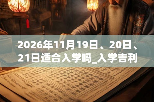 2026年11月19日、20日、21日适合入学吗_入学吉利吗 2026年11月19日、20日、21日适合入学吗_入学吉利吗