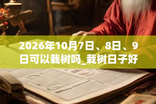 2026年10月7日、8日、9日可以栽树吗_栽树日子好吗 2026年10月7日、8日、9日可以栽树吗_栽树日子好吗
