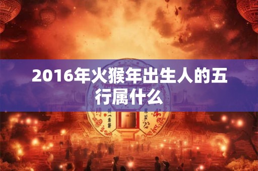 2016年火猴年出生人的五行属什么 2016年火猴年出生人的五行属什么
