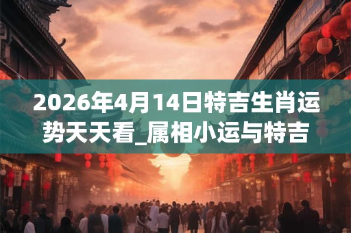 2026年4月14日特吉生肖运势天天看_属相小运与特吉生肖播报 2026年4月14日特吉生肖运势天天看_属相小运与特吉生肖播报