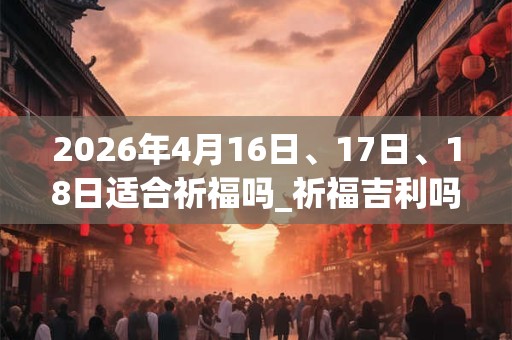 2026年4月16日、17日、18日适合祈福吗_祈福吉利吗 2026年4月16日、17日、18日适合祈福吗_祈福吉利吗