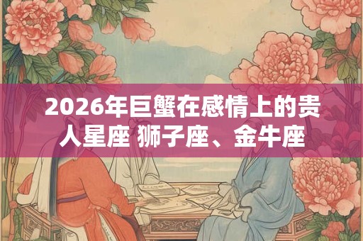2026年巨蟹在感情上的贵人星座 狮子座、金牛座 2026年巨蟹在感情上的贵人星座 狮子座、金牛座