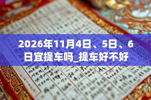 2026年11月4日、5日、6日宜提车吗_提车好不好 2026年11月4日、5日、6日宜提车吗_提车好不好