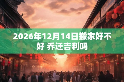 2026年12月14日搬家好不好 乔迁吉利吗