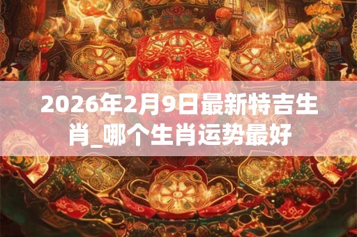 2026年2月9日最新特吉生肖_哪个生肖运势最好 2026年2月9日最新特吉生肖_哪个生肖运势最好
