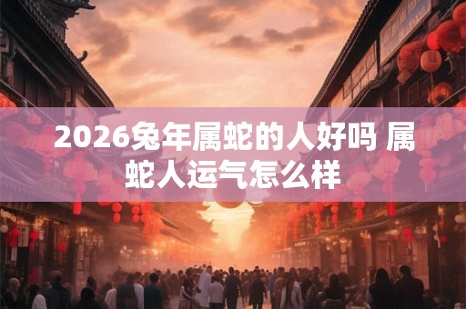 2026兔年属蛇的人好吗 属蛇人运气怎么样 2026兔年属蛇的人好吗 属蛇人运气怎么样