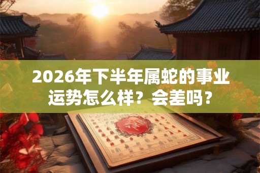 2026年下半年属蛇的事业运势怎么样？会差吗？