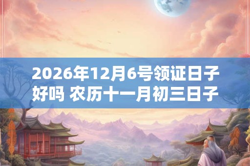 2026年12月6号领证日子好吗 农历十一月初三日子好吗 2026年12月6号领证日子好吗 农历十一月初三日子好吗